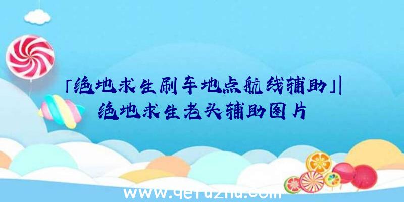 「绝地求生刷车地点航线辅助」|绝地求生老头辅助图片